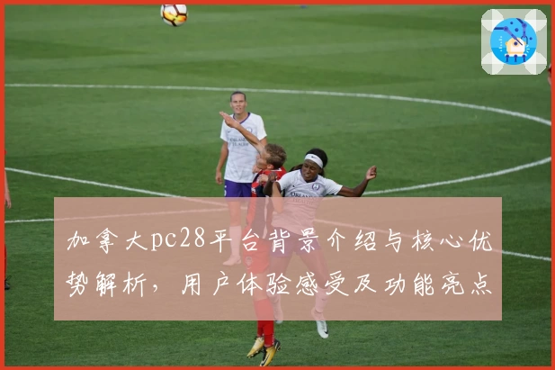 加拿大pc28平台背景介绍与核心优势解析，用户体验感受及功能亮点全方位测评