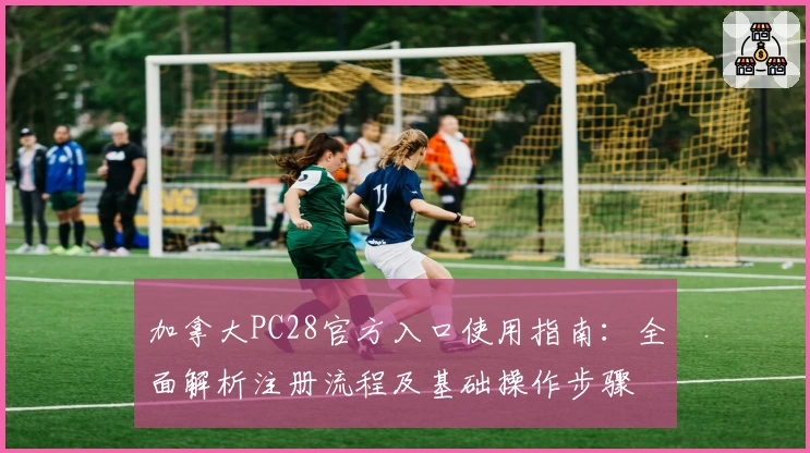 加拿大PC28官方入口使用指南：全面解析注册流程及基础操作步骤