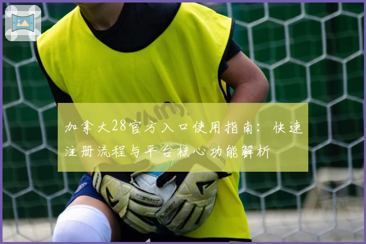 加拿大28官方入口使用指南:快速注册流程与平台核心功能解析