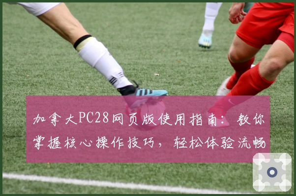 加拿大PC28网页版使用指南：教你掌握核心操作技巧，轻松体验流畅操作