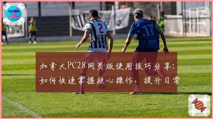 加拿大PC28网页版使用技巧分享:如何快速掌握核心操作,提升日常体验